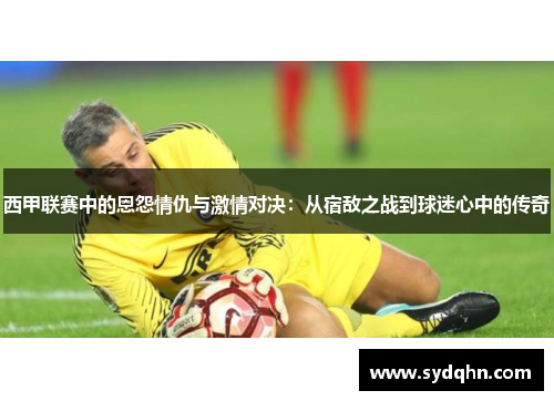 西甲联赛中的恩怨情仇与激情对决：从宿敌之战到球迷心中的传奇