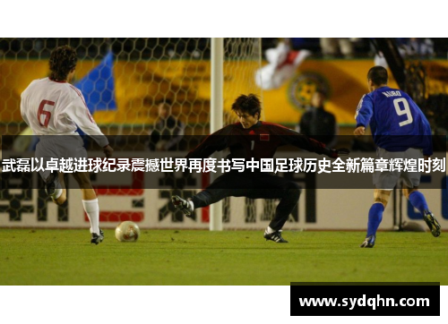 武磊以卓越进球纪录震撼世界再度书写中国足球历史全新篇章辉煌时刻