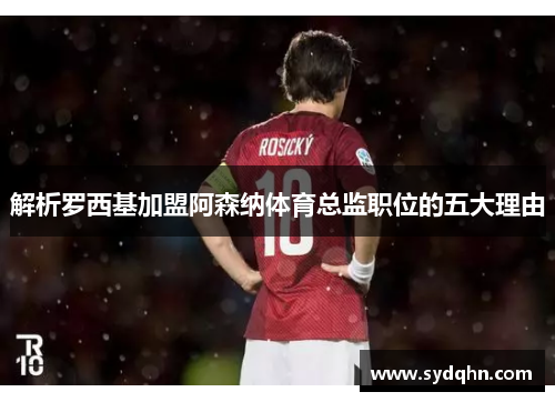 解析罗西基加盟阿森纳体育总监职位的五大理由