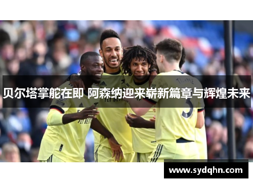 贝尔塔掌舵在即 阿森纳迎来崭新篇章与辉煌未来