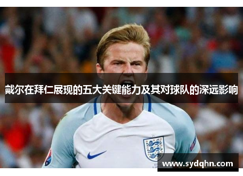 戴尔在拜仁展现的五大关键能力及其对球队的深远影响