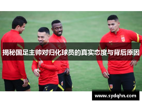 揭秘国足主帅对归化球员的真实态度与背后原因
