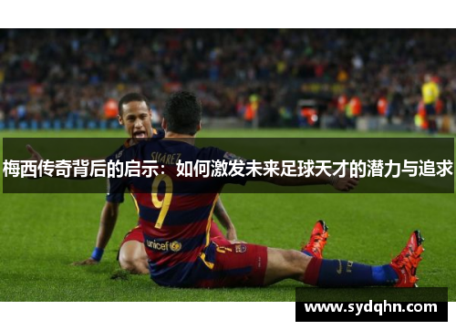 梅西传奇背后的启示：如何激发未来足球天才的潜力与追求